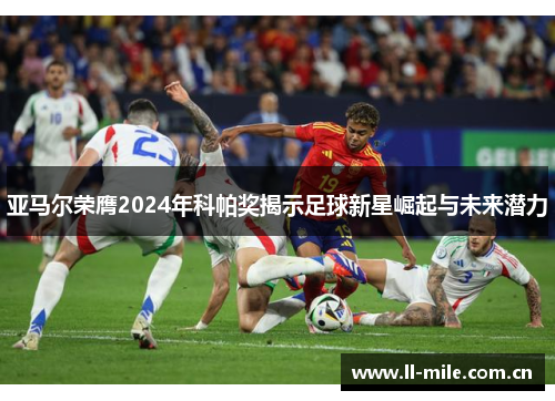 亚马尔荣膺2024年科帕奖揭示足球新星崛起与未来潜力 亚马尔荣膺2024年科帕奖揭示足球新星崛起与未来潜力